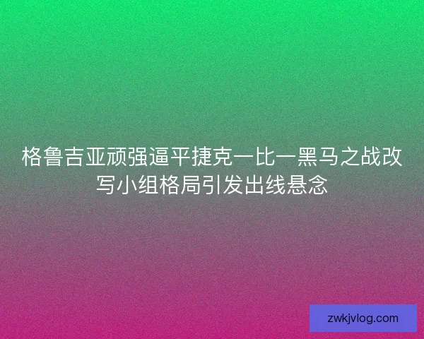 格鲁吉亚顽强逼平捷克一比一黑马之战改写小组格局引发出线悬念