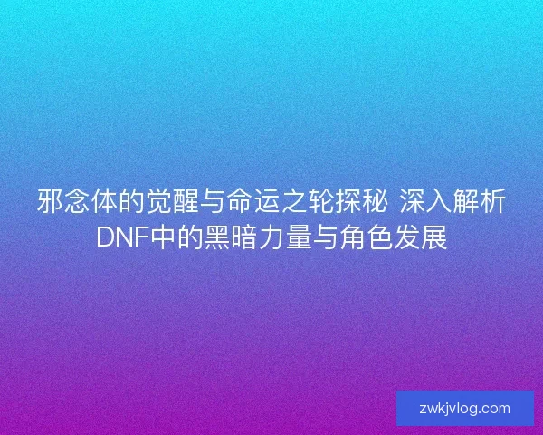 邪念体的觉醒与命运之轮探秘 深入解析DNF中的黑暗力量与角色发展