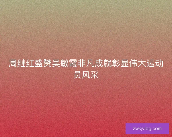 周继红盛赞吴敏霞非凡成就彰显伟大运动员风采