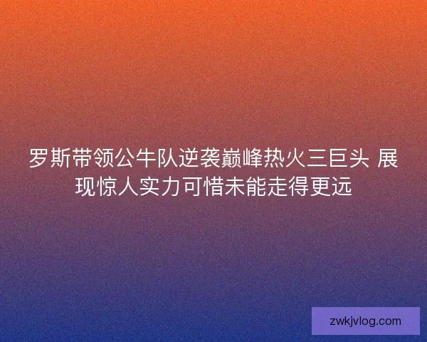 罗斯带领公牛队逆袭巅峰热火三巨头 展现惊人实力可惜未能走得更远