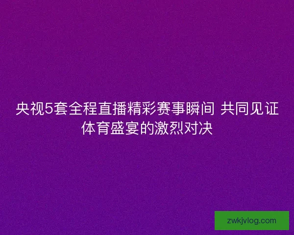 央视5套全程直播精彩赛事瞬间 共同见证体育盛宴的激烈对决