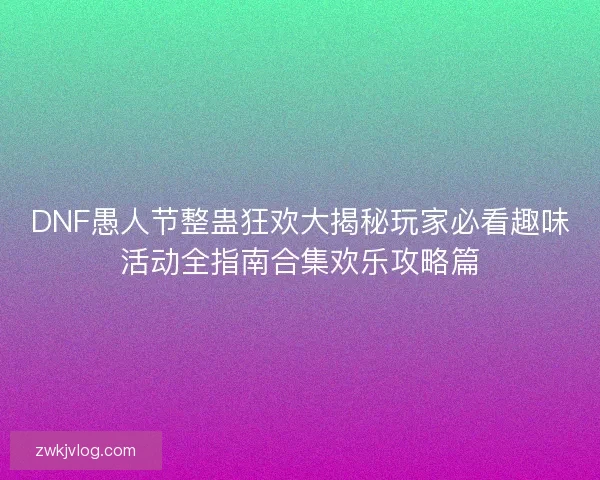 DNF愚人节整蛊狂欢大揭秘玩家必看趣味活动全指南合集欢乐攻略篇