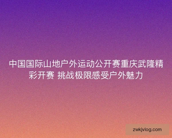 中国国际山地户外运动公开赛重庆武隆精彩开赛 挑战极限感受户外魅力
