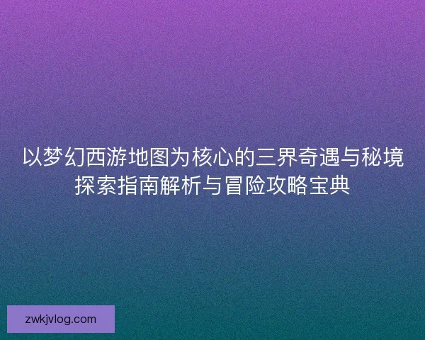 以梦幻西游地图为核心的三界奇遇与秘境探索指南解析与冒险攻略宝典