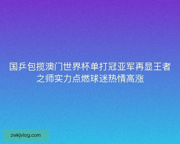 国乒包揽澳门世界杯单打冠亚军再显王者之师实力点燃球迷热情高涨