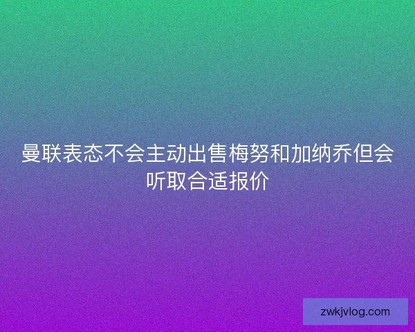 曼联表态不会主动出售梅努和加纳乔但会听取合适报价