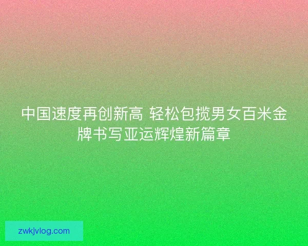 中国速度再创新高 轻松包揽男女百米金牌书写亚运辉煌新篇章